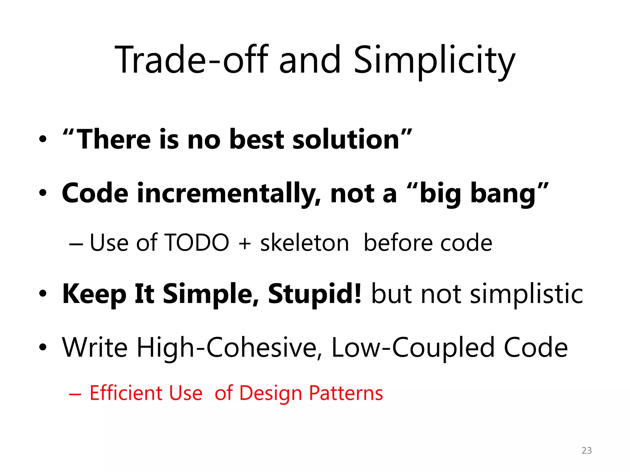 Trade-off and Simplicity
• “There is no best solution”
• Code incrementally, not a “big bang”
  – Use of TODO + skeleton before code

• Keep It Simple, Stupid! but not simplistic
• Write High-Cohesive, Low-Coupled Code
  – Efficient Use of Design Patterns

                                           23
 