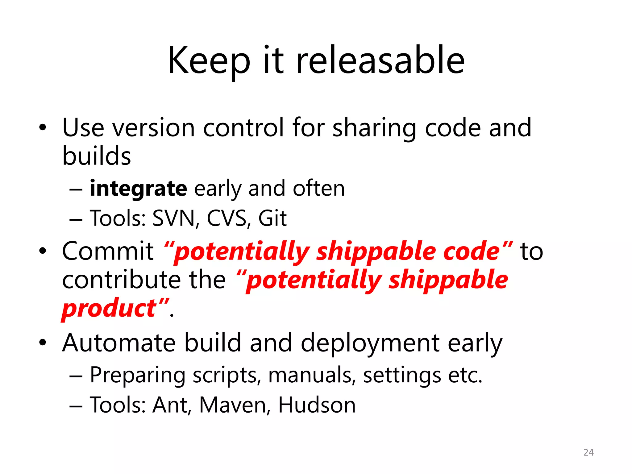 Keep it releasable
• Use version control for sharing code and
  builds
  – integrate early and often
  – Tools: SVN, CVS, Git
• Commit “potentially shippable code” to
  contribute the “potentially shippable
  product”.
• Automate build and deployment early
  – Preparing scripts, manuals, settings etc.
  – Tools: Ant, Maven, Hudson
                                                24
 