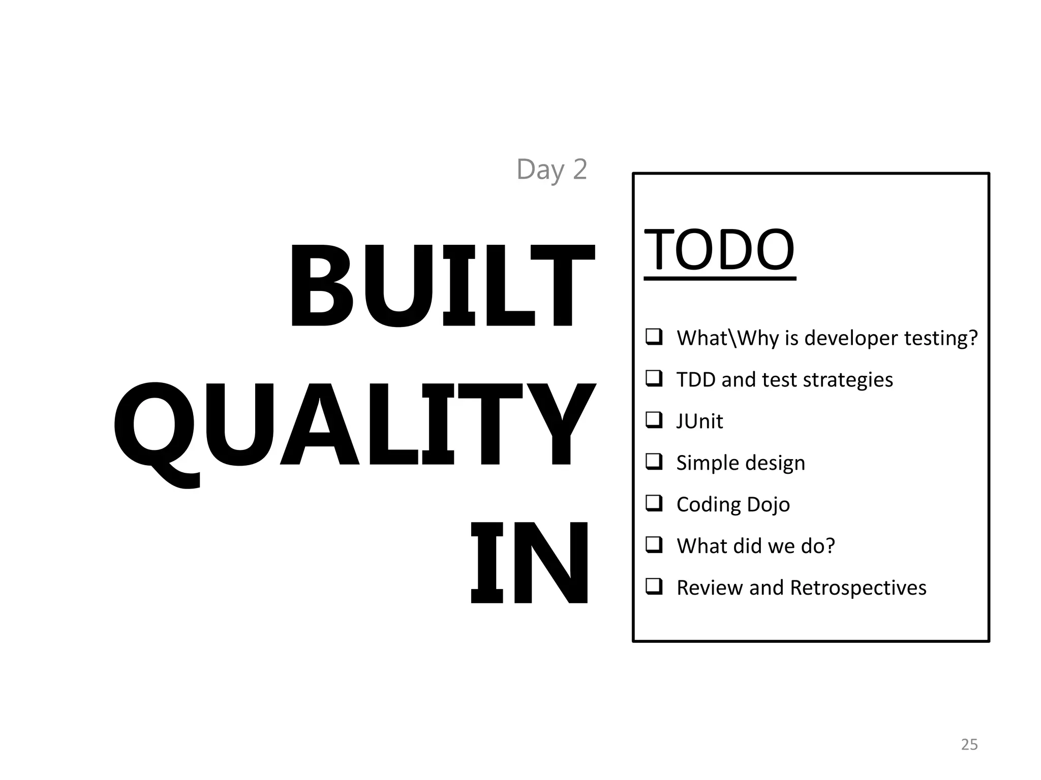 Day 2




  BUILT      TODO
              WhatWhy is developer testing?




QUALITY
              TDD and test strategies
              JUnit
              Simple design




     IN
              Coding Dojo
              What did we do?
              Review and Retrospectives




                                           25
 