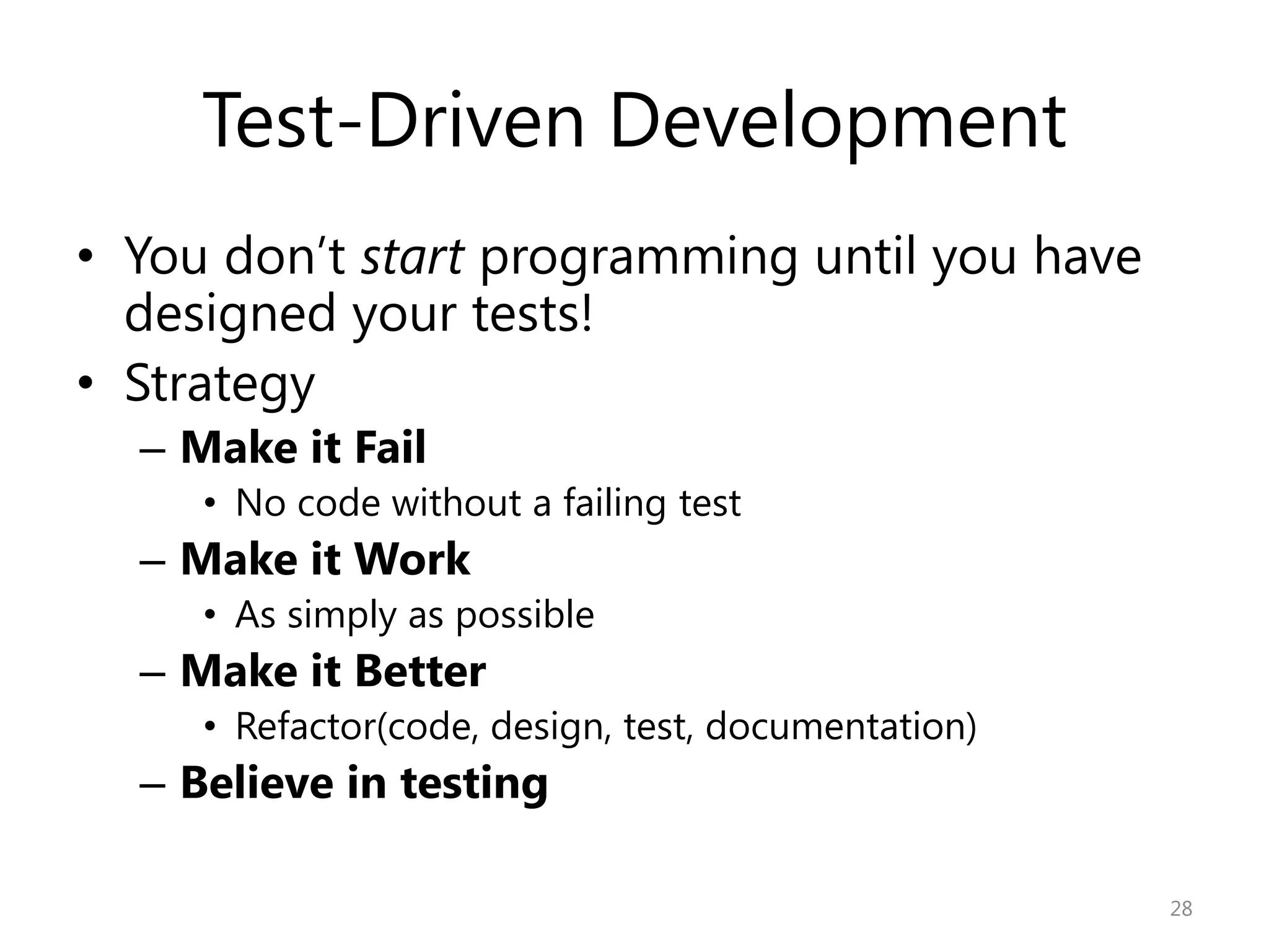 Test-Driven Development
• You don’t start programming until you have
  designed your tests!
• Strategy
  – Make it Fail
     • No code without a failing test
  – Make it Work
     • As simply as possible
  – Make it Better
     • Refactor(code, design, test, documentation)
  – Believe in testing

                                                     28
 