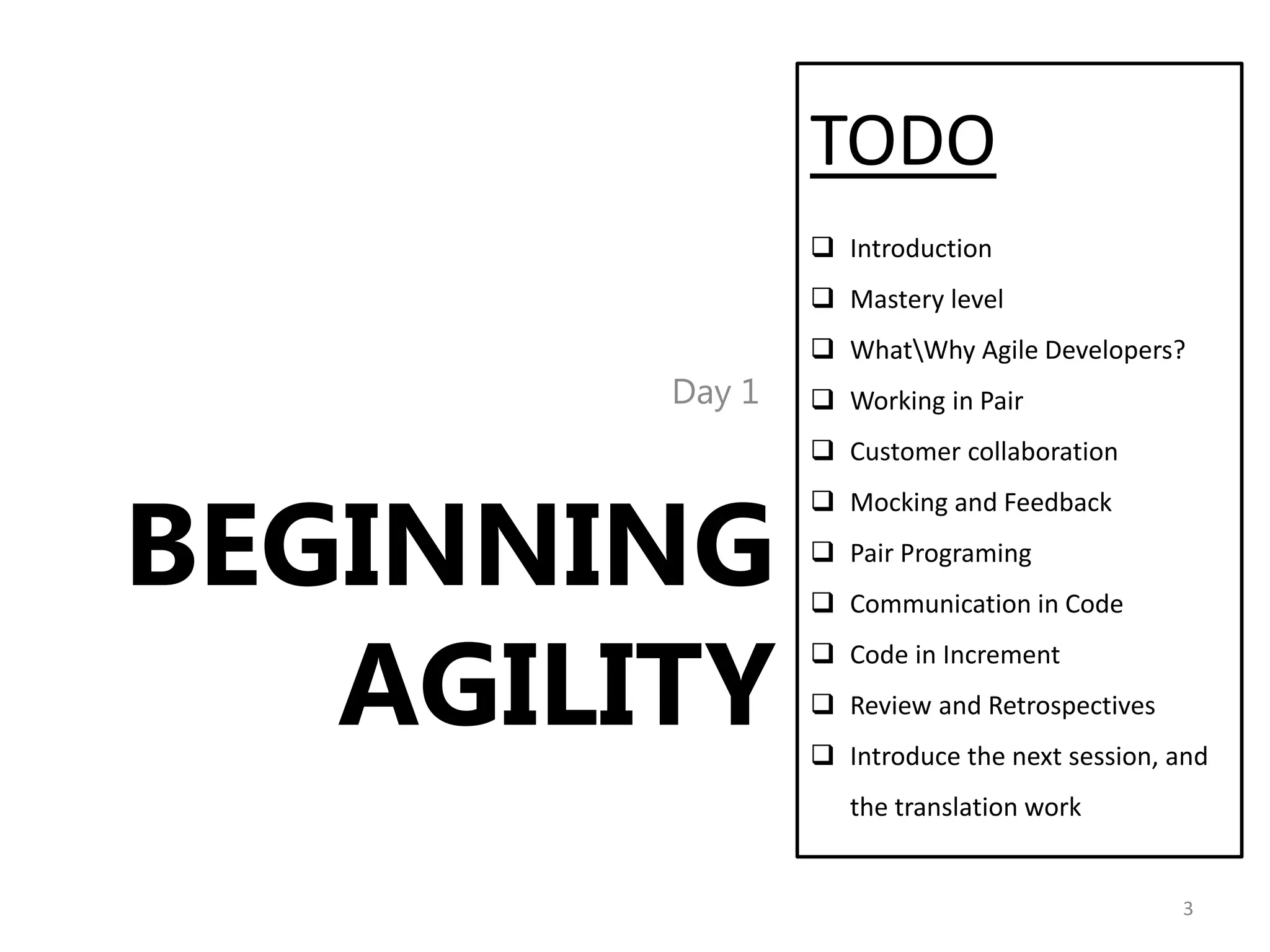 TODO
                 Introduction
                 Mastery level
                 WhatWhy Agile Developers?
        Day 1    Working in Pair
                 Customer collaboration



BEGINNING
                 Mocking and Feedback
                 Pair Programing
                 Communication in Code


   AGILITY
                 Code in Increment
                 Review and Retrospectives
                 Introduce the next session, and
                   the translation work


                                              3
 