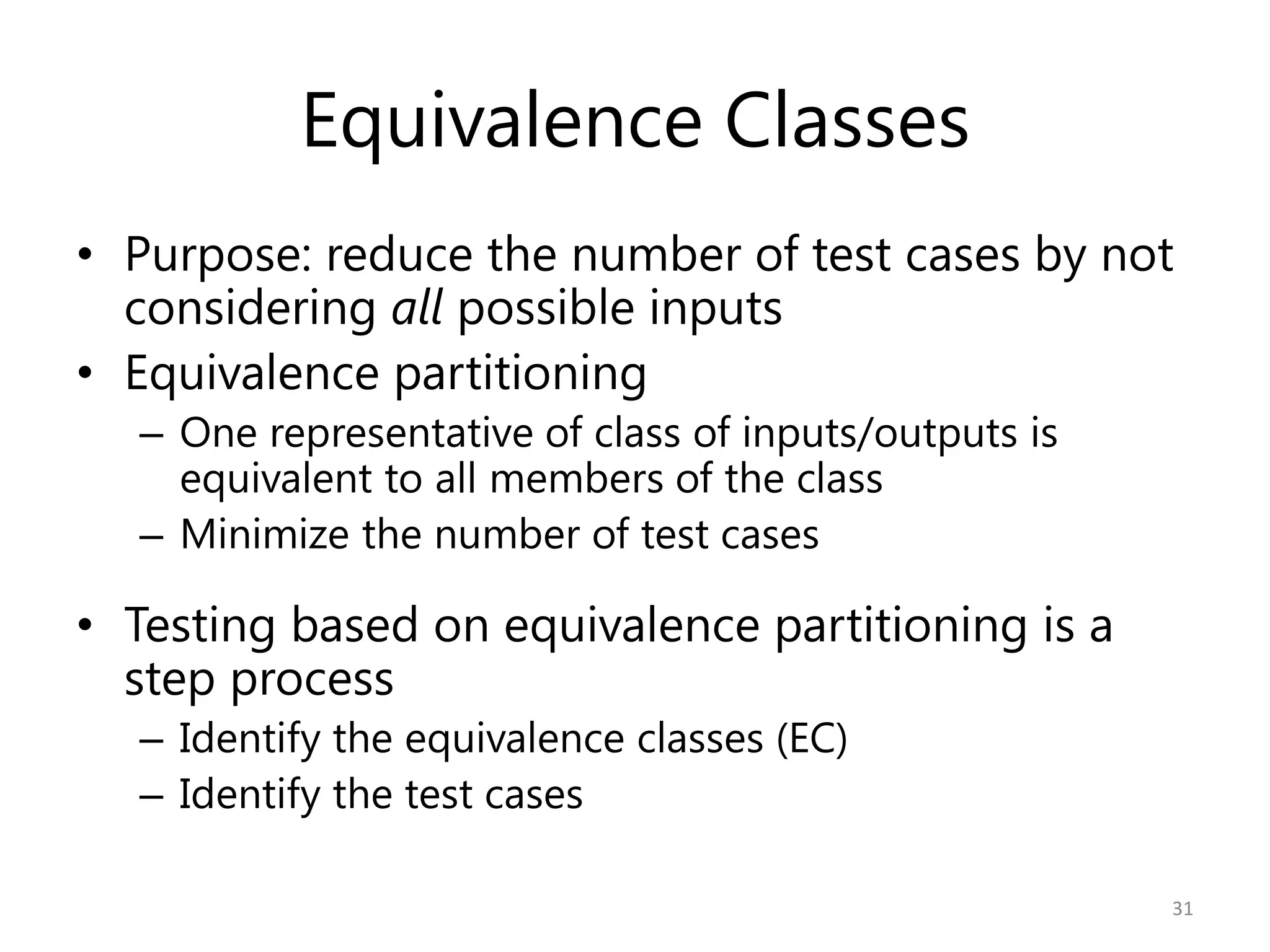 Equivalence Classes
• Purpose: reduce the number of test cases by not
  considering all possible inputs
• Equivalence partitioning
  – One representative of class of inputs/outputs is
    equivalent to all members of the class
  – Minimize the number of test cases

• Testing based on equivalence partitioning is a
  step process
  – Identify the equivalence classes (EC)
  – Identify the test cases

                                                       31
 