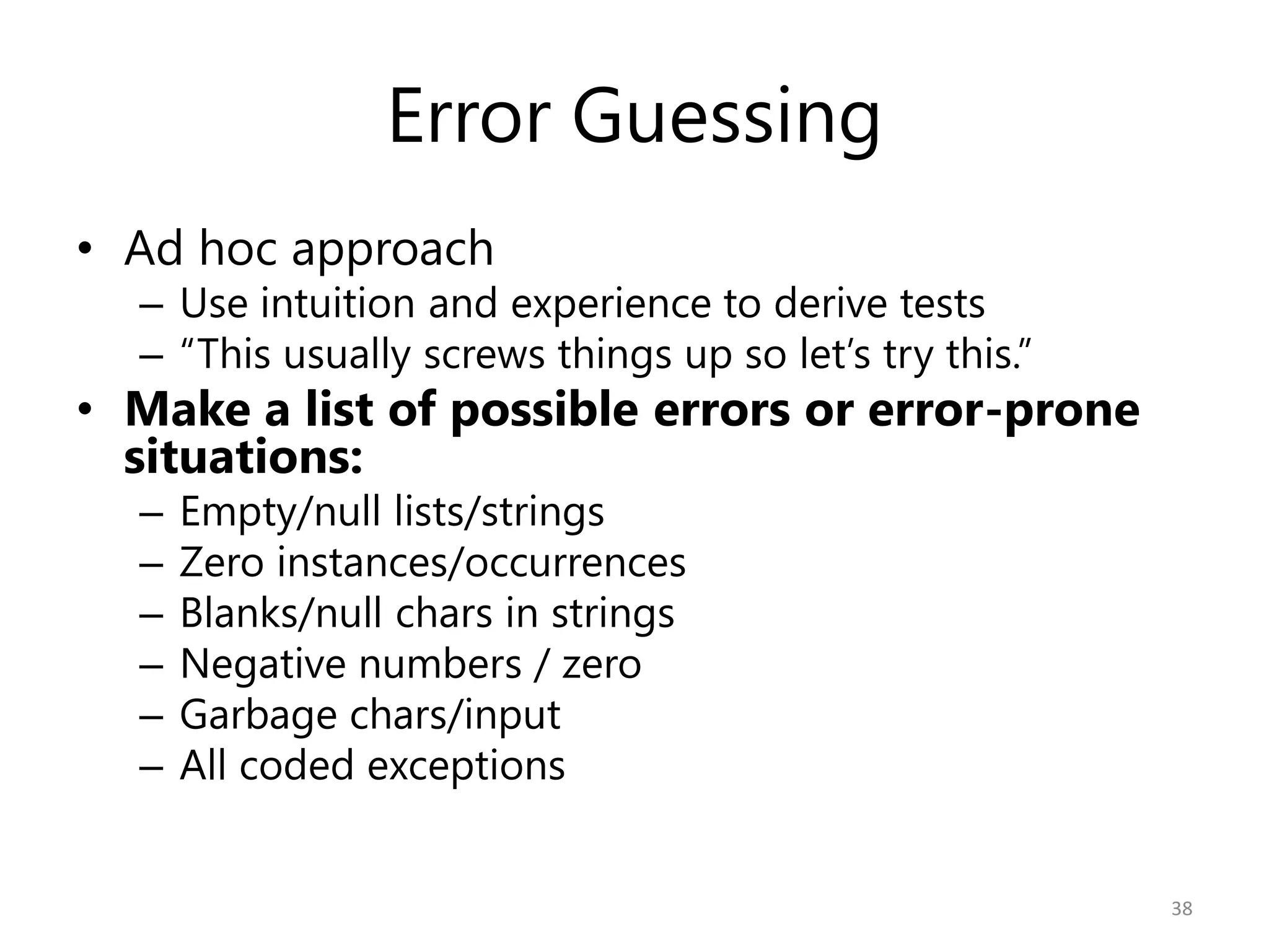 Error Guessing
• Ad hoc approach
  – Use intuition and experience to derive tests
  – “This usually screws things up so let’s try this.”
• Make a list of possible errors or error-prone
  situations:
  –   Empty/null lists/strings
  –   Zero instances/occurrences
  –   Blanks/null chars in strings
  –   Negative numbers / zero
  –   Garbage chars/input
  –   All coded exceptions


                                                         38
 