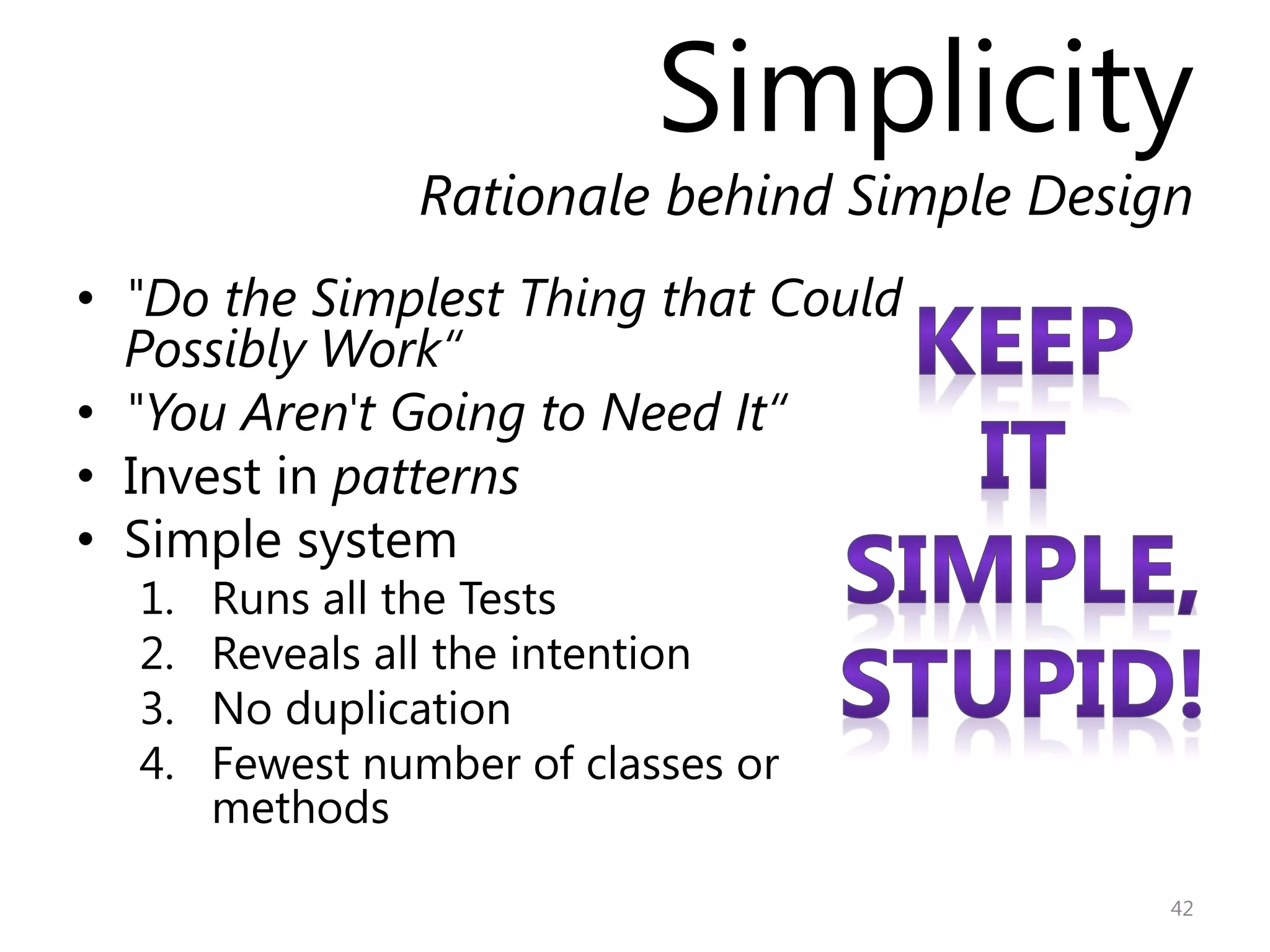 Simplicity
                Rationale behind Simple Design
• "Do the Simplest Thing that Could
  Possibly Work“
• "You Aren't Going to Need It“
• Invest in patterns
• Simple system
  1.   Runs all the Tests
  2.   Reveals all the intention
  3.   No duplication
  4.   Fewest number of classes or
       methods

                                             42
 