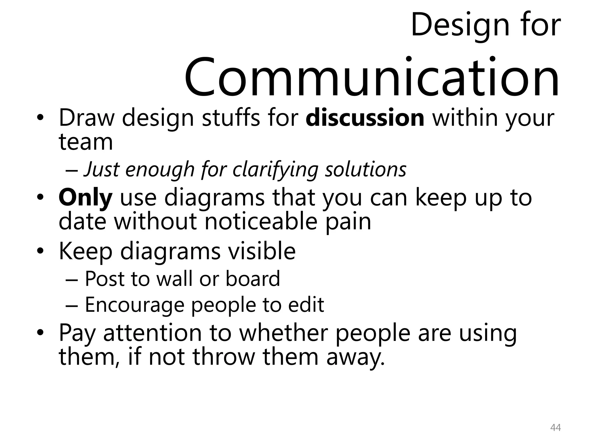 Design for
               Communication
• Draw design stuffs for discussion within your
  team
  – Just enough for clarifying solutions
• Only use diagrams that you can keep up to
  date without noticeable pain
• Keep diagrams visible
  – Post to wall or board
  – Encourage people to edit
• Pay attention to whether people are using
  them, if not throw them away.

                                                    44
 