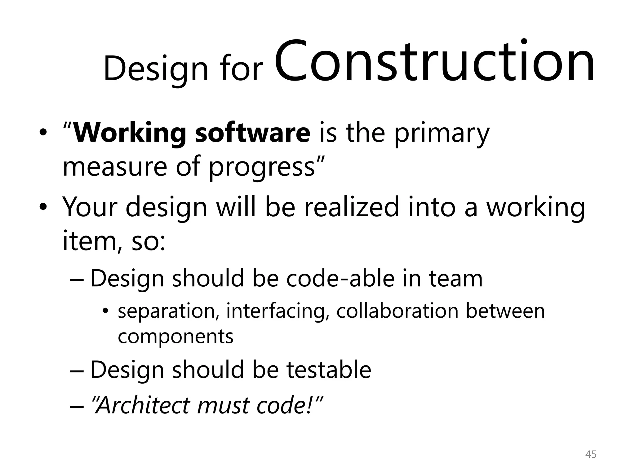 Design for        Construction
• “Working software is the primary
  measure of progress”
• Your design will be realized into a working
  item, so:
  – Design should be code-able in team
     • separation, interfacing, collaboration between
       components
  – Design should be testable
  – “Architect must code!”
                                                        45
 