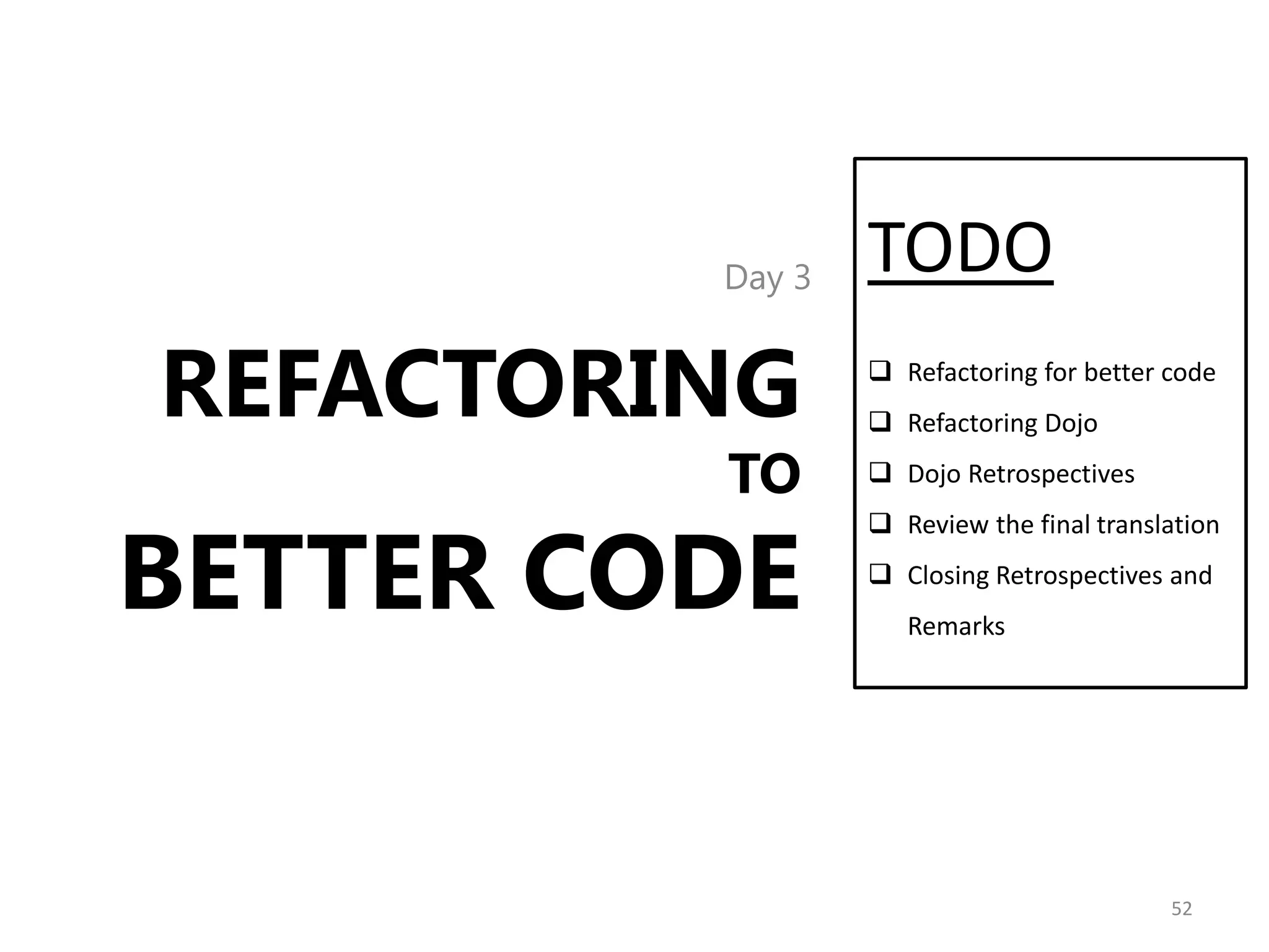 Day 3   TODO
REFACTORING       Refactoring for better code
                  Refactoring Dojo

         TO       Dojo Retrospectives



BETTER CODE
                  Review the final translation
                  Closing Retrospectives and
                    Remarks




                                          52
 