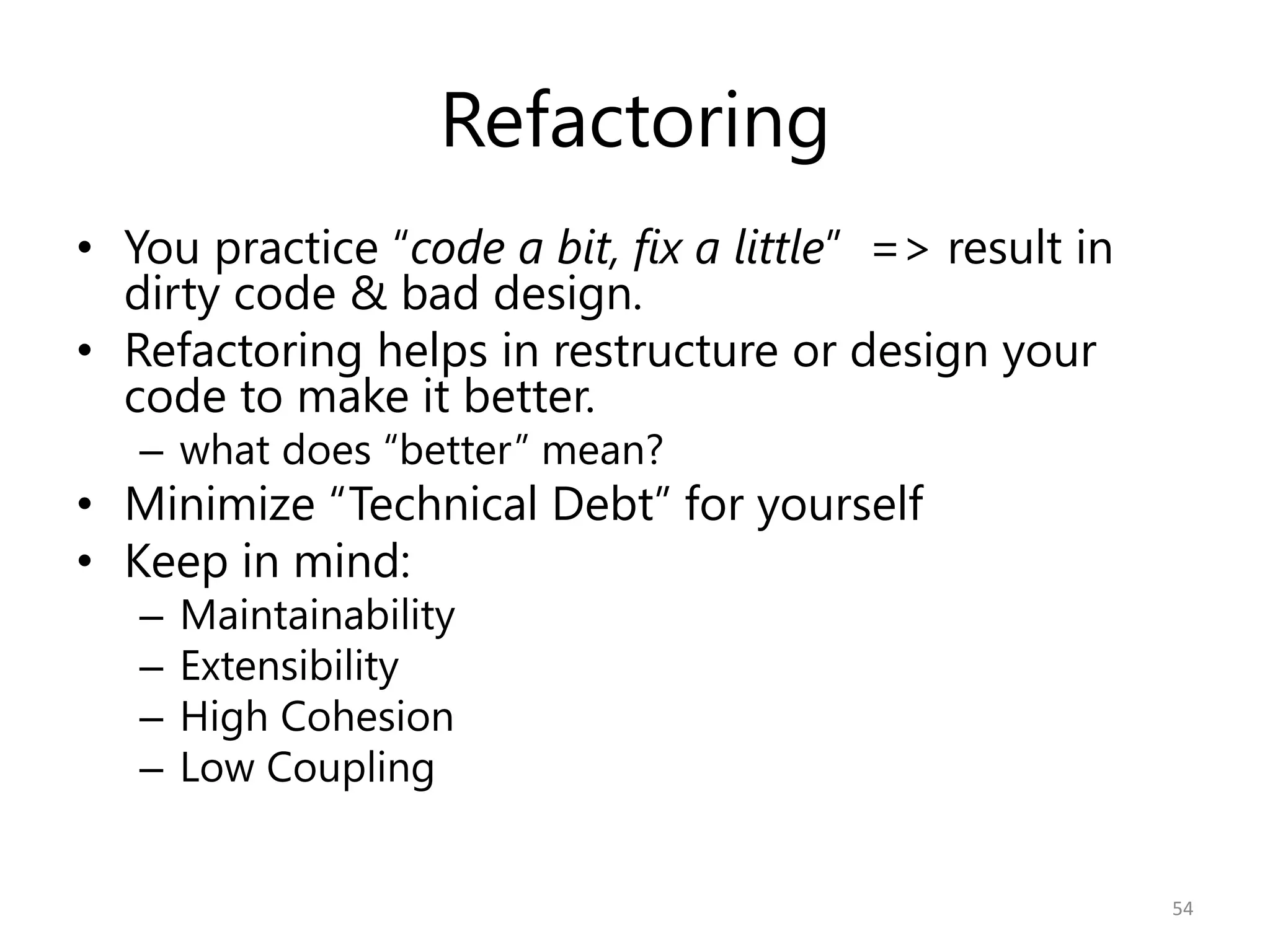 Refactoring
• You practice “code a bit, fix a little” => result in
  dirty code & bad design.
• Refactoring helps in restructure or design your
  code to make it better.
   – what does “better” mean?
• Minimize “Technical Debt” for yourself
• Keep in mind:
   –   Maintainability
   –   Extensibility
   –   High Cohesion
   –   Low Coupling


                                                         54
 