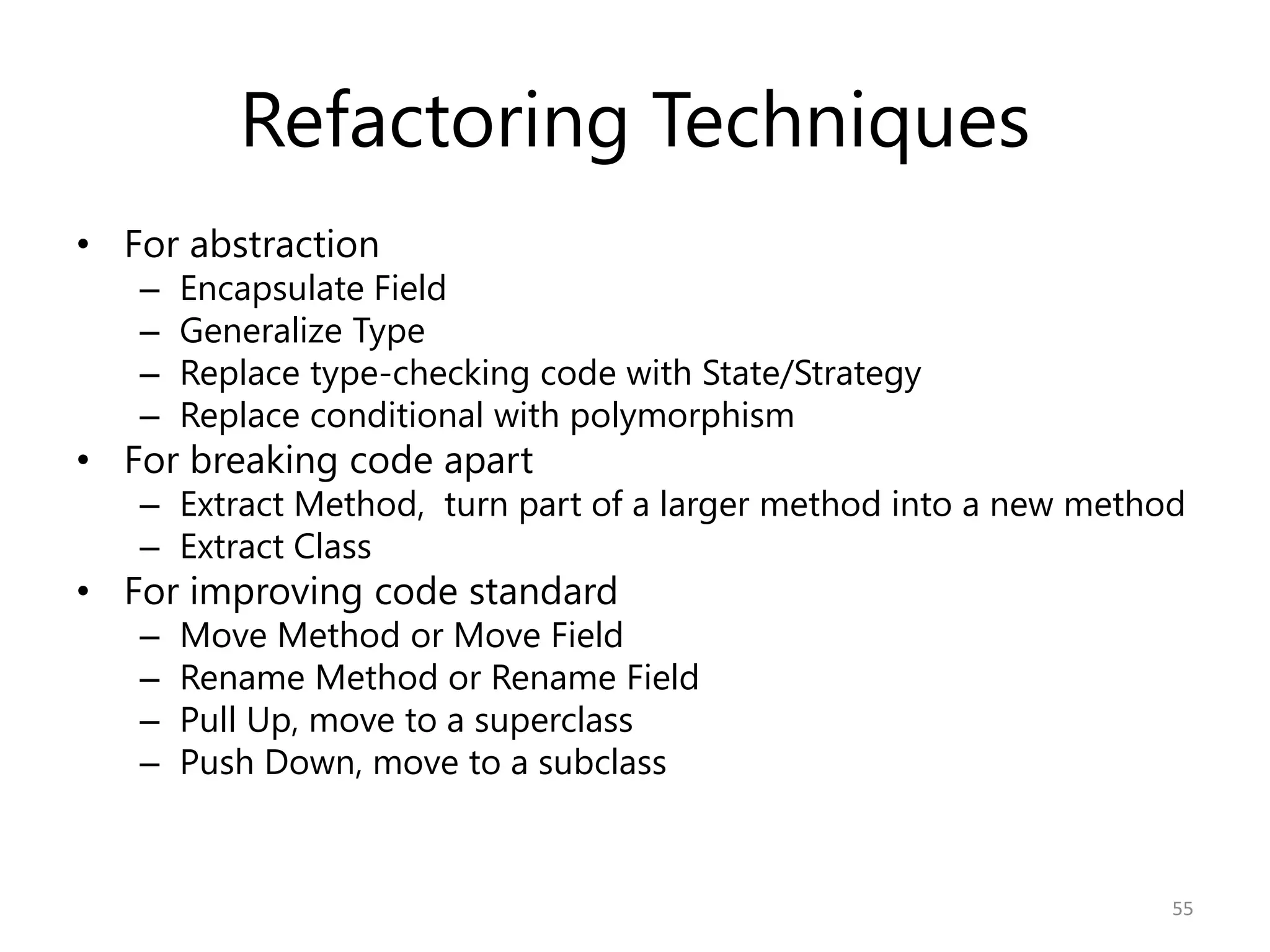 Refactoring Techniques
• For abstraction
   –   Encapsulate Field
   –   Generalize Type
   –   Replace type-checking code with State/Strategy
   –   Replace conditional with polymorphism
• For breaking code apart
   – Extract Method, turn part of a larger method into a new method
   – Extract Class
• For improving code standard
   –   Move Method or Move Field
   –   Rename Method or Rename Field
   –   Pull Up, move to a superclass
   –   Push Down, move to a subclass


                                                                  55
 