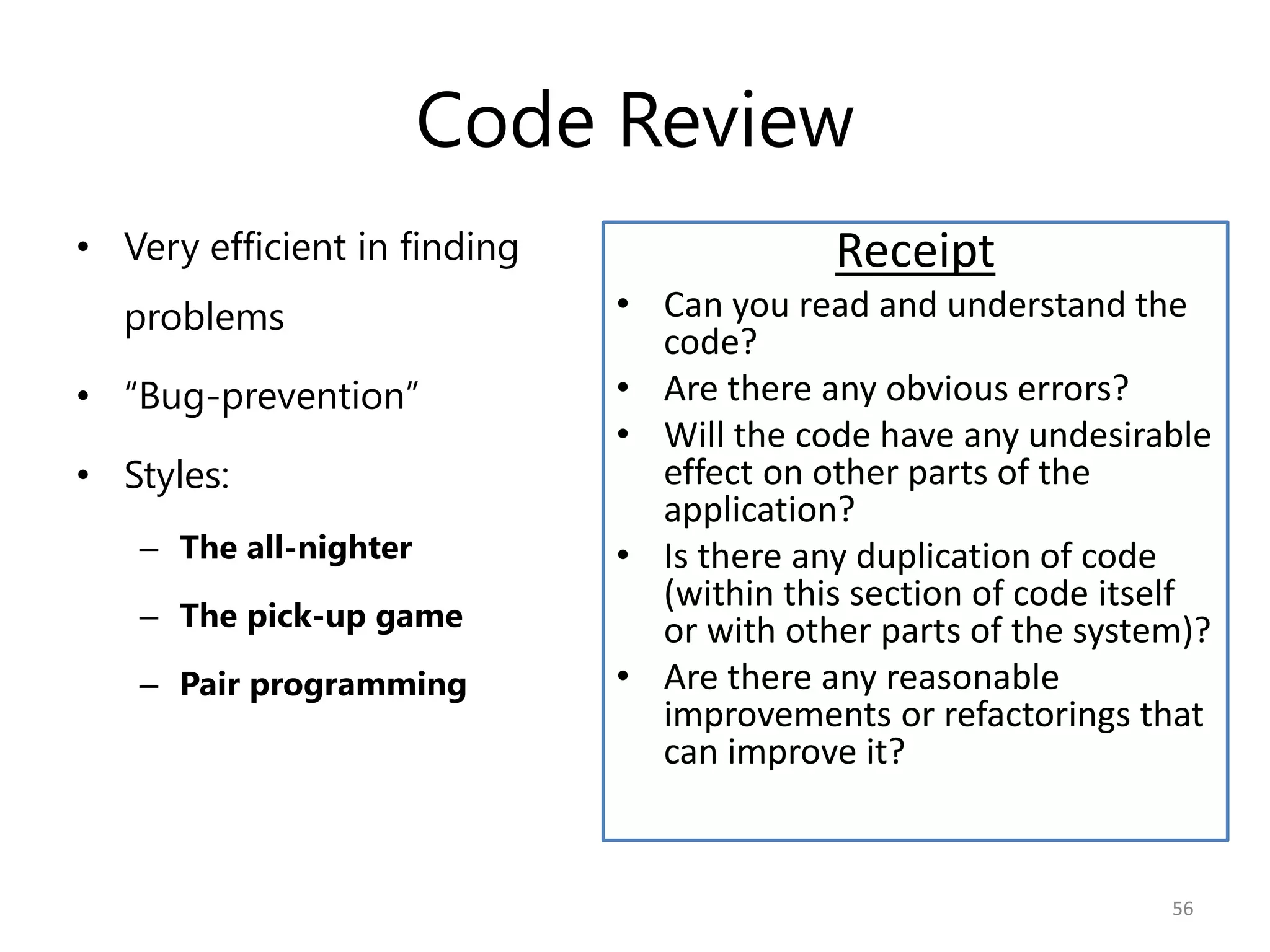 Code Review
• Very efficient in finding                Receipt
  problems                    • Can you read and understand the
                                code?
• “Bug-prevention”            • Are there any obvious errors?
                              • Will the code have any undesirable
• Styles:                       effect on other parts of the
                                application?
   – The all-nighter          • Is there any duplication of code
                                (within this section of code itself
   – The pick-up game           or with other parts of the system)?
   – Pair programming         • Are there any reasonable
                                improvements or refactorings that
                                can improve it?


                                                                56
 