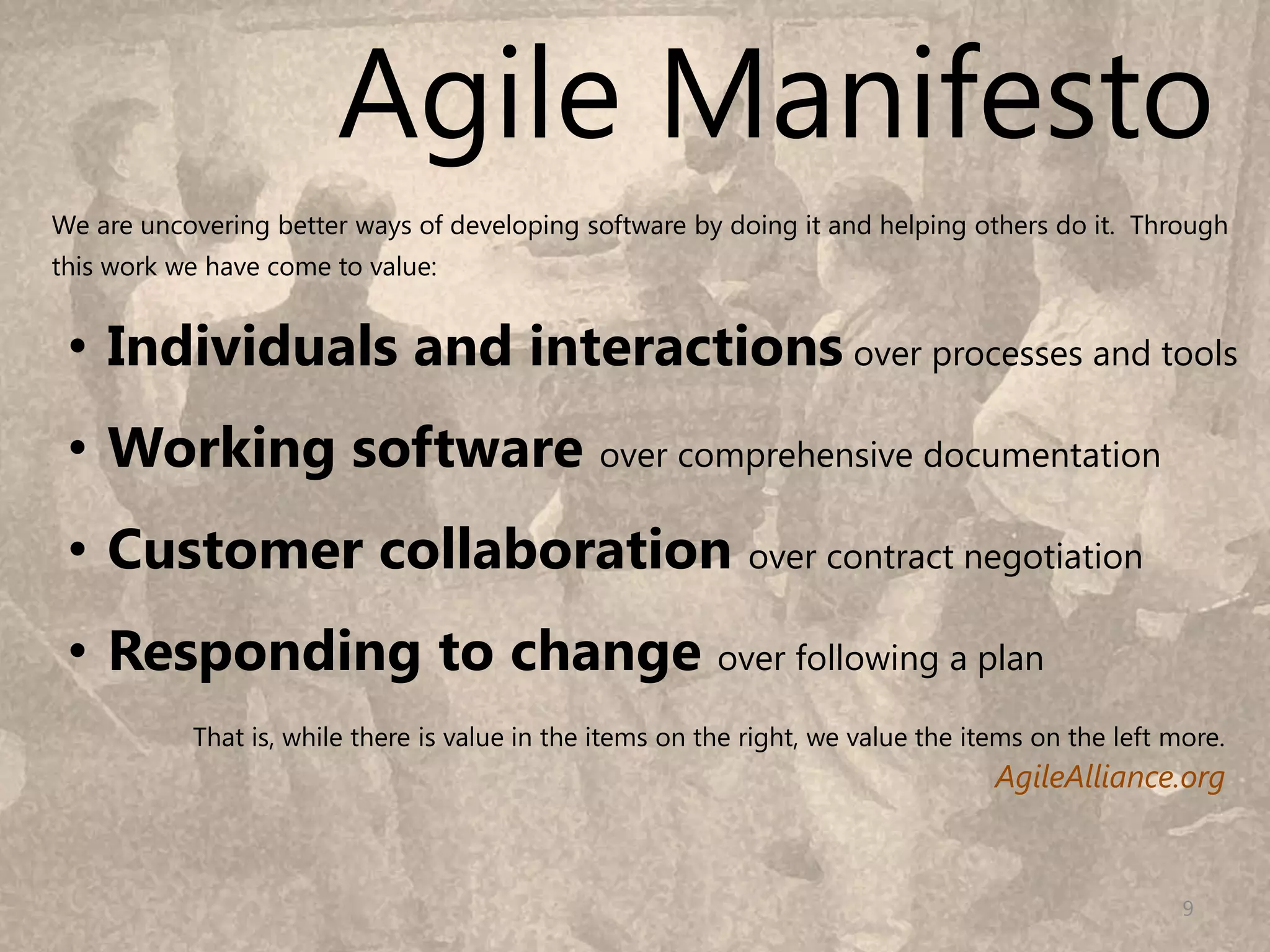 Agile Manifesto
We are uncovering better ways of developing software by doing it and helping others do it. Through
this work we have come to value:


 • Individuals and interactions over processes and tools
 • Working software over comprehensive documentation
 • Customer collaboration over contract negotiation
 • Responding to change over following a plan
           That is, while there is value in the items on the right, we value the items on the left more.
                                                                                   AgileAlliance.org



                                                                                                    9
 