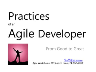Practices
of an


Agile Developer
                    From Good to Great

                                      TanDT@fpt.edu.vn
        Agile Workshop at FPT-Aptech Hanoi, 24-28/9/2012
 