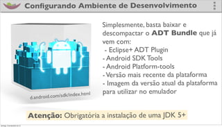 Conﬁgurando Ambiente de Desenvolvimento

                                                                Simplesmente, basta baixar e
                                                                descompactar o ADT Bundle que já
                                                                vem com:
                                                                 - Eclipse+ ADT Plugin
                                                                - Android SDK Tools
                                                                - Android Platform-tools
                                                                - Versão mais recente da plataforma
                                                                - Imagem da versão atual da plataforma
                                                  /index.html
                                                                para utilizar no emulador
                                d.android.com/sdk


                               Atenção: Obrigatória a instalação de uma JDK 5+
domingo, 2 de dezembro de 12
 