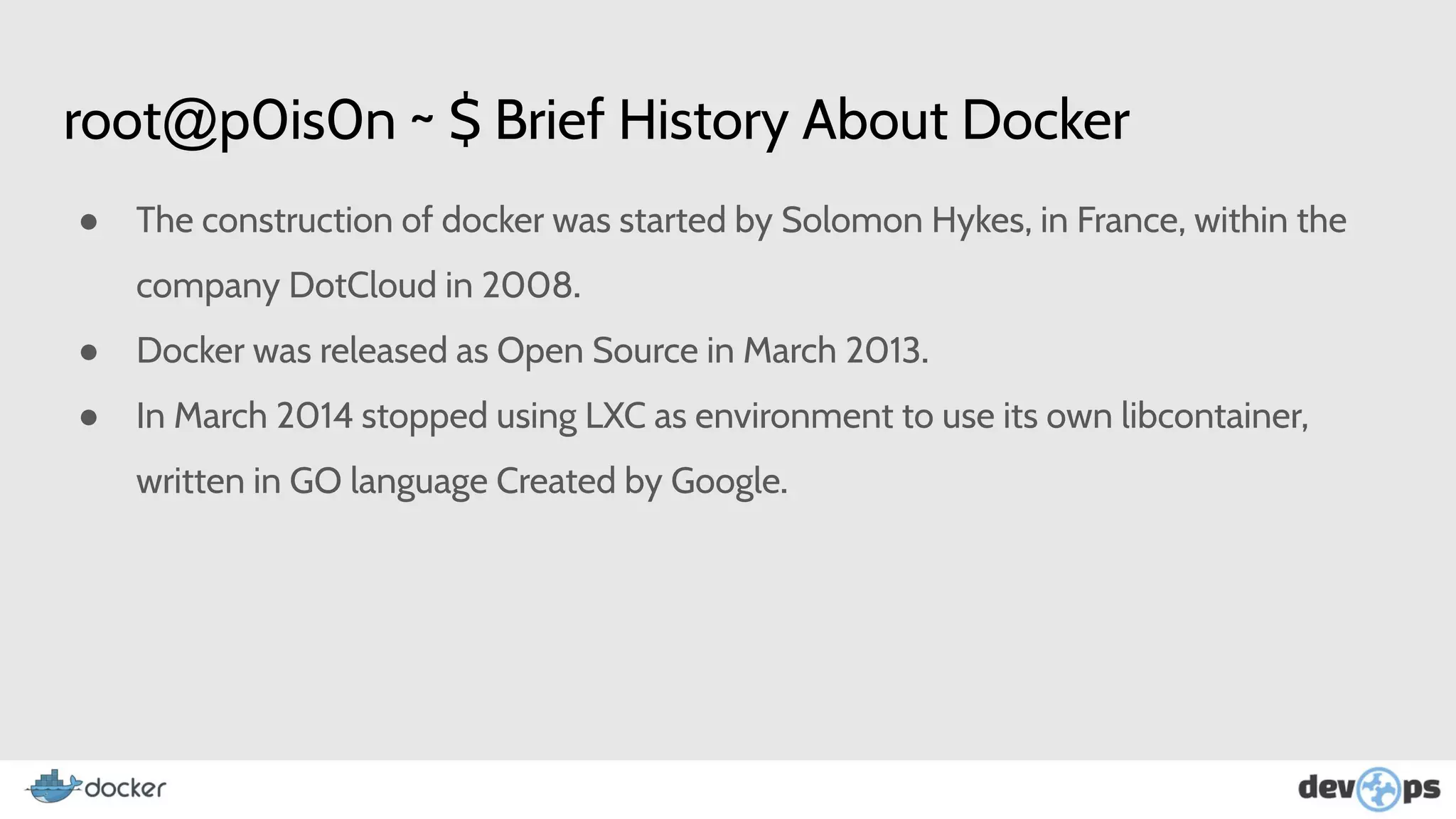 root@p0is0n ~ $ Brief History About Docker
● The construction of docker was started by Solomon Hykes, in France, within the
company DotCloud in 2008.
● Docker was released as Open Source in March 2013.
● In March 2014 stopped using LXC as environment to use its own libcontainer,
written in GO language Created by Google.
 