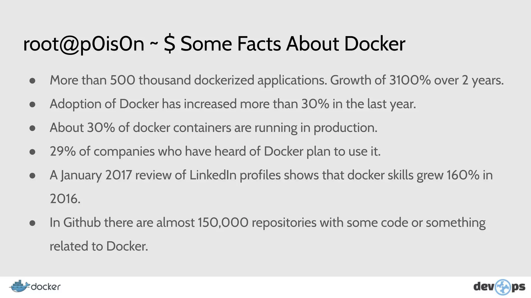 root@p0is0n ~ $ Some Facts About Docker
● More than 500 thousand dockerized applications. Growth of 3100% over 2 years.
● Adoption of Docker has increased more than 30% in the last year.
● About 30% of docker containers are running in production.
● 29% of companies who have heard of Docker plan to use it.
● A January 2017 review of LinkedIn profiles shows that docker skills grew 160% in
2016.
● In Github there are almost 150,000 repositories with some code or something
related to Docker.
 