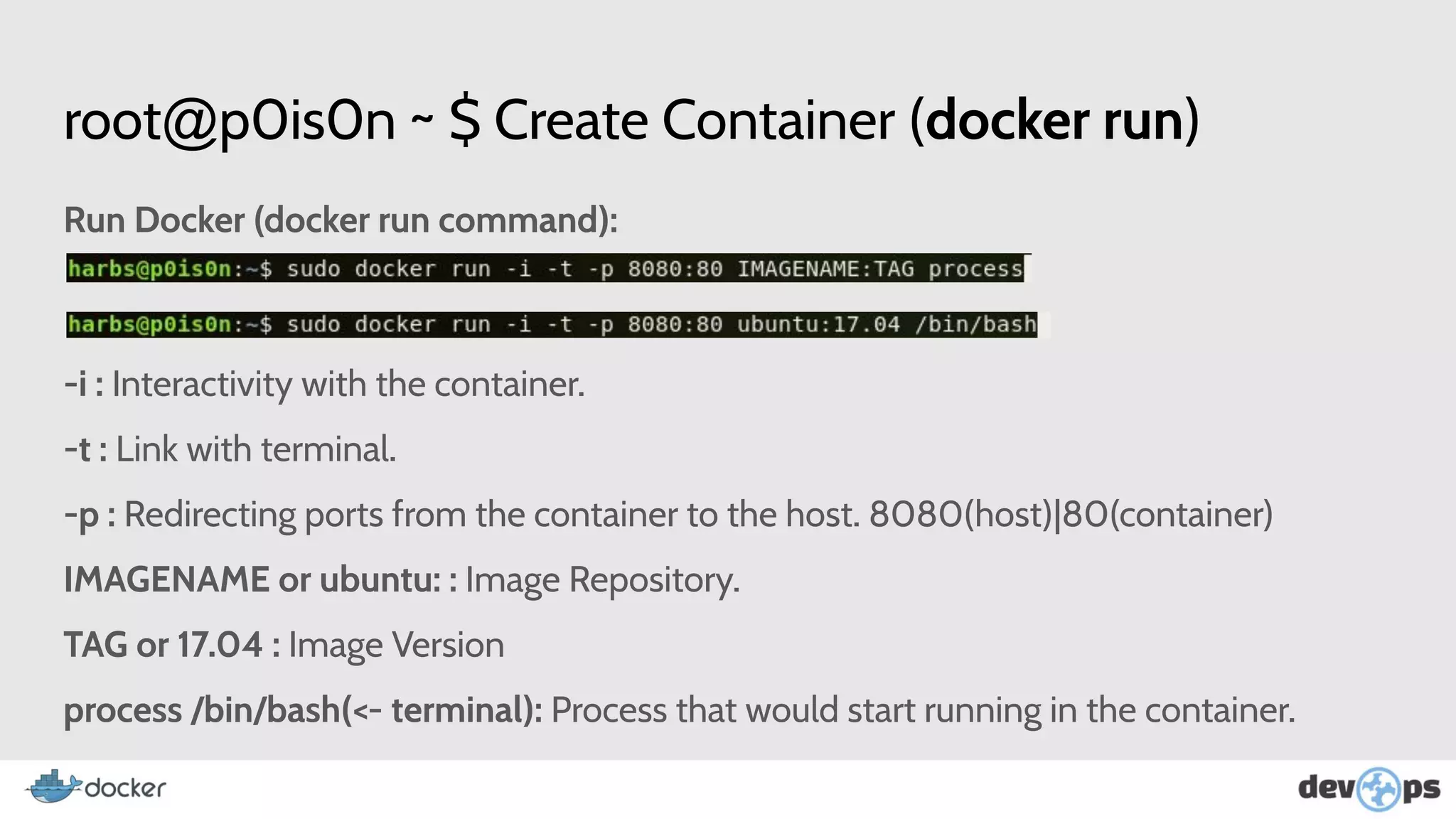 root@p0is0n ~ $ Create Container (docker run)
Run Docker (docker run command):
-i : Interactivity with the container.
-t : Link with terminal.
-p : Redirecting ports from the container to the host. 8080(host)|80(container)
IMAGENAME or ubuntu: : Image Repository.
TAG or 17.04 : Image Version
process /bin/bash(<- terminal): Process that would start running in the container.
 