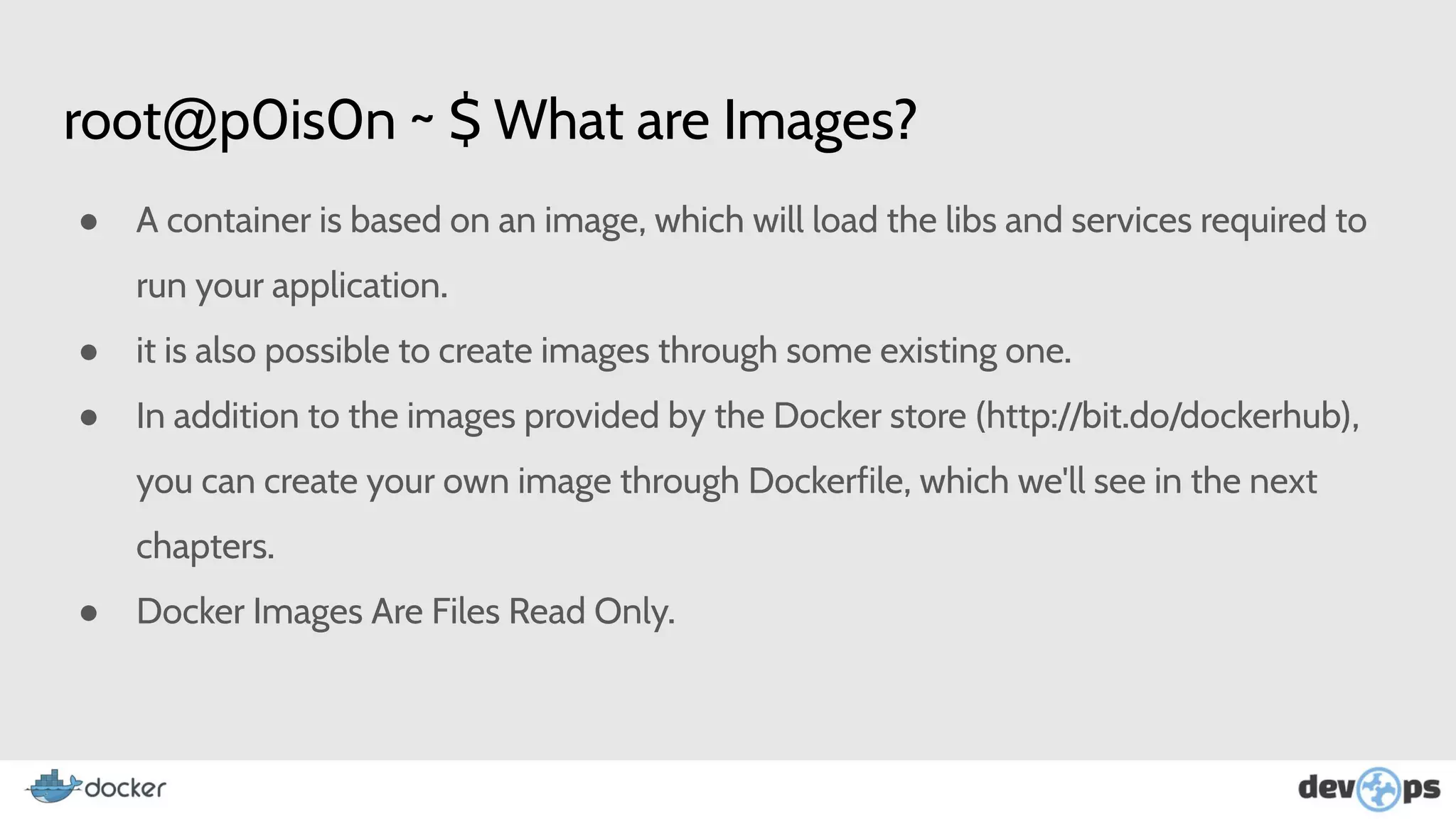 root@p0is0n ~ $ What are Images?
● A container is based on an image, which will load the libs and services required to
run your application.
● it is also possible to create images through some existing one.
● In addition to the images provided by the Docker store (http://bit.do/dockerhub),
you can create your own image through Dockerfile, which we'll see in the next
chapters.
● Docker Images Are Files Read Only.
 
