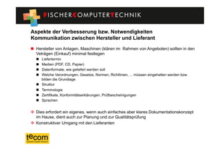 Aspekte der Verbesserung bzw. Notwendigkeiten
Kommunikation zwischen Hersteller und Lieferant
  Hersteller von Anlagen, Maschinen (klären im Rahmen von Angeboten) sollten in den
   Veträgen (Einkauf) minimal festlegen
      Liefertermin
      Medien (PDF, CD, Papier)
      Datenformate, wie geliefert werden soll
      Welche Verordnungen, Gesetze, Normen, Richtlinien, ... müssen eingehalten werden bzw.
       bilden die Grundlage
      Struktur
      Terminologie
      Zertifikate, Konformitätserklärungen, Prüfbescheinigungen
      Sprachen


  Dies erfordert ein eigenes, wenn auch einfaches aber klares Dokumentationskonzept
   im Hause, dient auch zur Planung und zur Qualitätsprüfung
  Konstruktiver Umgang mit den Lieferanten
 