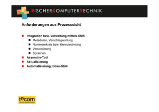 Anforderungen aus Prozesssicht

  Integration bzw. Verwaltung mittels DMS
      Metadaten, Verschlagwortung
      Nummernkreis bzw. Kennzeichnung
      Versionierung
      Sprachen
  Assembly-Tool
  Aktualisierung
  Automatisierung, Doku-Stüli
 