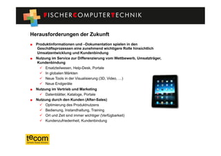 Herausforderungen der Zukunft
"   Produktinformationen und –Dokumentation spielen in den
    Geschäftsprozessen eine zunehmend wichtigere Rolle hinsichtlich
    Umsatzentwicklung und Kundenbindung
"   Nutzung im Service zur Differenzierung vom Wettbewerb, Umsatzträger,
    Kundenbindung
        Ersatzteilwesen, Help-Desk, Portale
        In globalen Märkten
        Neue Tools in der Visualisierung (3D, Video, …)
        Neue Endgeräte
"   Nutzung im Vertrieb und Marketing
        Datenblätter, Kataloge, Portale
"   Nutzung durch den Kunden (After-Sales)
        Optimierung des Produktnutzens
        Bedienung, Instandhaltung, Training
        Ort und Zeit sind immer wichtiger (Verfügbarkeit)
        Kundenzufriedenheit, Kundenbindung
 