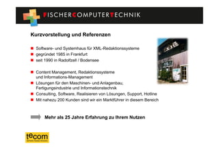 Kurzvorstellung und Referenzen

  Software- und Systemhaus für XML-Redaktionssysteme
  gegründet 1985 in Frankfurt
  seit 1990 in Radolfzell / Bodensee

  Content Management, Redaktionssysteme
   und Informations-Management
  Lösungen für den Maschinen- und Anlagenbau,
   Fertigungsindustrie und Informationstechnik
  Consulting, Software, Realisieren von Lösungen, Support, Hotline
  Mit nahezu 200 Kunden sind wir ein Marktführer in diesem Bereich



       Mehr als 25 Jahre Erfahrung zu Ihrem Nutzen
 