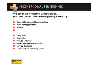 Wo liegen die Probleme, Leidensdruck,
(von wem, wann, Beeinflussungsmöglichkeit, ...)

    Keine differenzierte Dokumentation
    Nicht Vertragsbestand
    Qualität
    ...

    Integration
    Navigation
    Version / Revision
    Work Order / Work Instruction
    Service-Strategie
    Autorenführen / Wartungspläne
 