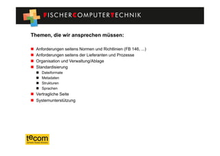 Themen, die wir ansprechen müssen:

    Anforderungen seitens Normen und Richtlinien (FB 146, ...)
    Anforderungen seitens der Lieferanten und Prozesse
    Organisation und Verwaltung/Ablage
    Standardisierung
         Dateiformate
         Metadaten
         Strukturen
         Sprachen
  Vertragliche Seite
  Systemunterstützung
 
