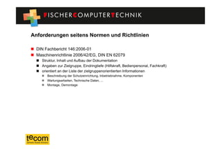 Anforderungen seitens Normen und Richtlinien

  DIN Fachbericht 146:2006-01
  Maschinenrichtlinie 2006/42/EG, DIN EN 62079
    Struktur, Inhalt und Aufbau der Dokumentation
    Angaben zur Zielgruppe, Eindringtiefe (Hilfskraft, Bedienpersonal, Fachkraft)
    orientiert an der Liste der zielgruppenorientierten Informationen
       Beschreibung der Schutzeinrichtung, Inbetriebnahme, Komponenten
       Wartungsarbeiten, Technische Daten, ...
       Montage, Demontage
 