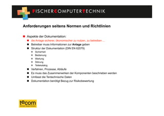 Anforderungen seitens Normen und Richtlinien

  Aspekte der Dokumentation:
    die Anlage sicherer, ökonomischer zu nutzen, zu betreiben ...
    Betreiber muss Informationen zur Anlage geben
    Struktur der Dokumentation (DIN EN 62079)
           Sicherheit
           Bedienung
           Wartung
           Störung
           Teilekatalog
      Verfahren, Prozesse, Abläufe
      Es muss das Zusammenwirken der Komponenten beschrieben werden
      Umfasst die Tentechnische Daten
      Dokumentation benötigt Bezug zur Risikobewertung
 