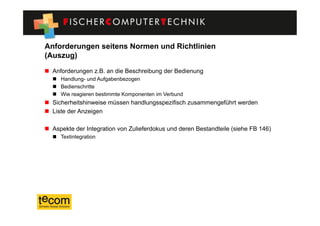 Anforderungen seitens Normen und Richtlinien
(Auszug)
  Anforderungen z.B. an die Beschreibung der Bedienung
    Handlung- und Aufgabenbezogen
    Bedienschritte
    Wie reagieren bestimmte Komponenten im Verbund
  Sicherheitshinweise müssen handlungsspezifisch zusammengeführt werden
  Liste der Anzeigen

  Aspekte der Integration von Zulieferdokus und deren Bestandteile (siehe FB 146)
    Textintegration
 