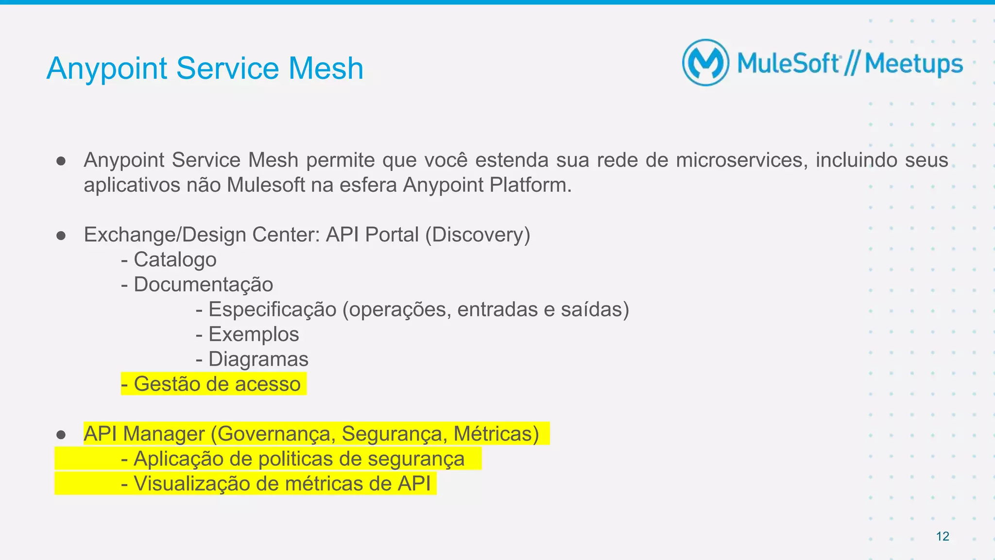 12
Anypoint Service Mesh
● Anypoint Service Mesh permite que você estenda sua rede de microservices, incluindo seus
aplicativos não Mulesoft na esfera Anypoint Platform.
● Exchange/Design Center: API Portal (Discovery)
- Catalogo
- Documentação
- Especificação (operações, entradas e saídas)
- Exemplos
- Diagramas
- Gestão de acesso
● API Manager (Governança, Segurança, Métricas)
- Aplicação de politicas de segurança
- Visualização de métricas de API
 