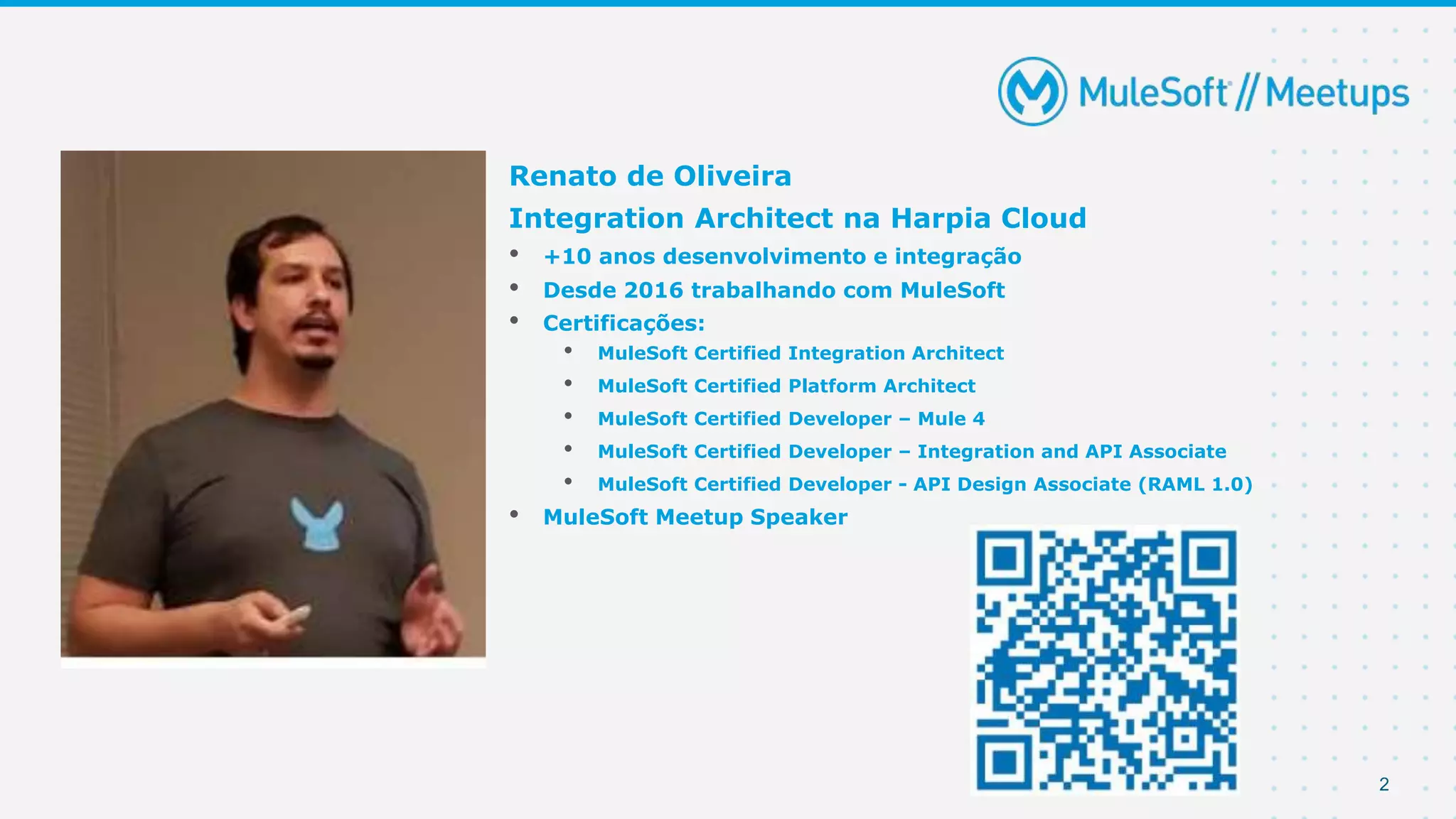 2
Renato de Oliveira
Integration Architect na Harpia Cloud
• +10 anos desenvolvimento e integração
• Desde 2016 trabalhando com MuleSoft
• Certificações:
• MuleSoft Certified Integration Architect
• MuleSoft Certified Platform Architect
• MuleSoft Certified Developer – Mule 4
• MuleSoft Certified Developer – Integration and API Associate
• MuleSoft Certified Developer - API Design Associate (RAML 1.0)
• MuleSoft Meetup Speaker
 