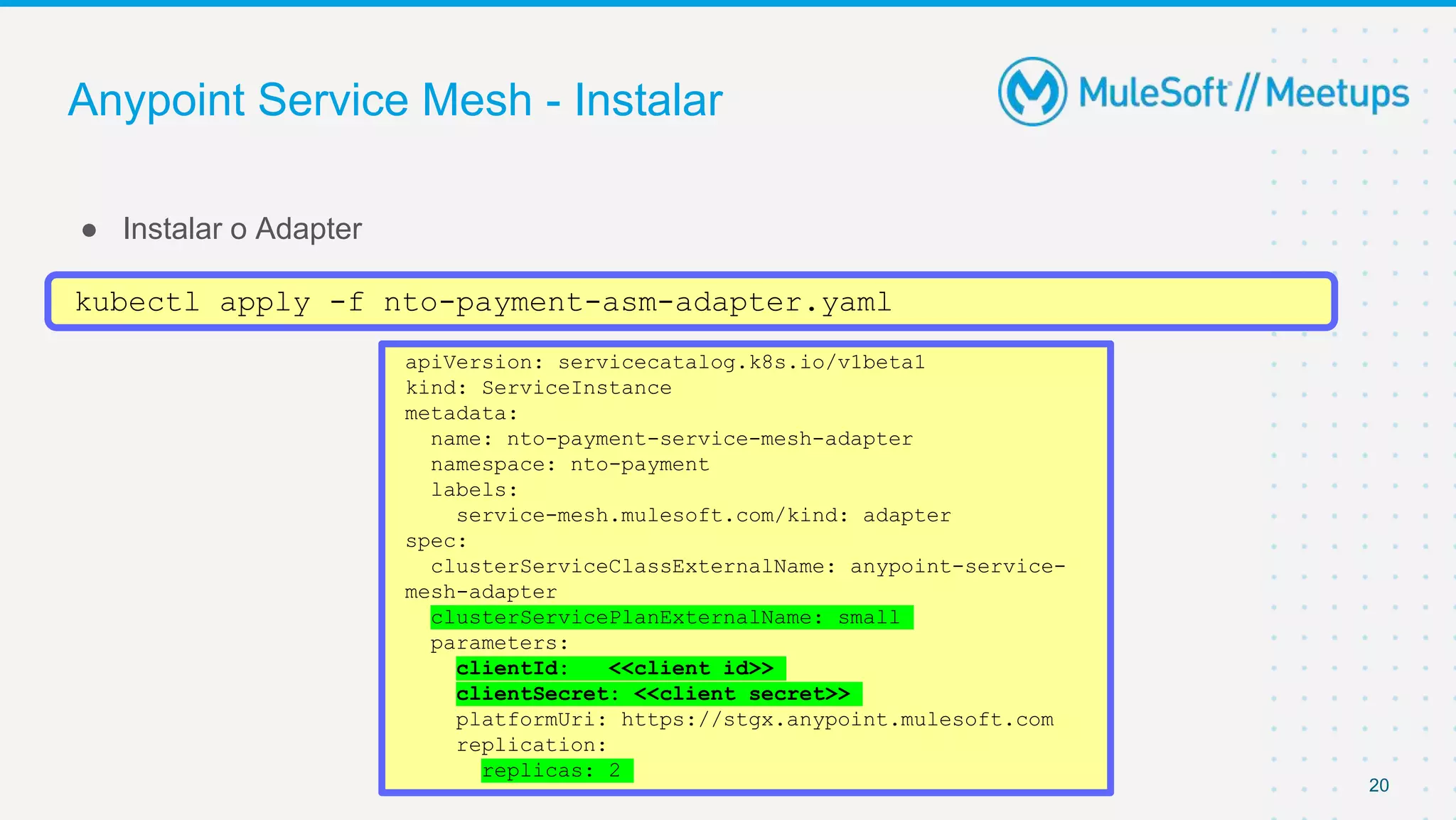 Anypoint Service Mesh - Instalar
● Instalar o Adapter
20
kubectl apply -f nto-payment-asm-adapter.yaml
apiVersion: servicecatalog.k8s.io/v1beta1
kind: ServiceInstance
metadata:
name: nto-payment-service-mesh-adapter
namespace: nto-payment
labels:
service-mesh.mulesoft.com/kind: adapter
spec:
clusterServiceClassExternalName: anypoint-service-
mesh-adapter
clusterServicePlanExternalName: small
parameters:
clientId: <<client id>>
clientSecret: <<client secret>>
platformUri: https://stgx.anypoint.mulesoft.com
replication:
replicas: 2
 