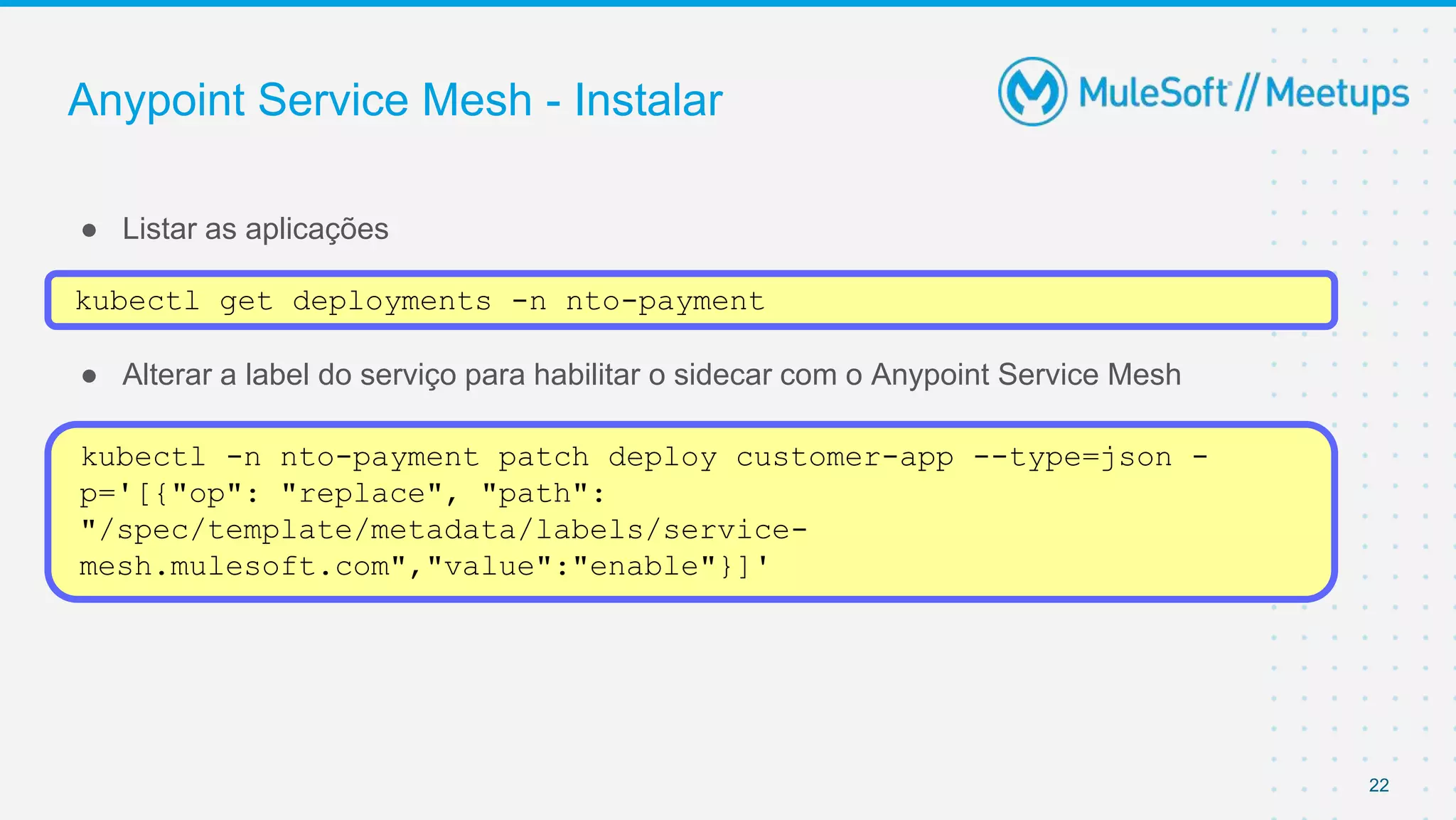 Anypoint Service Mesh - Instalar
● Listar as aplicações
● Alterar a label do serviço para habilitar o sidecar com o Anypoint Service Mesh
22
kubectl get deployments -n nto-payment
kubectl -n nto-payment patch deploy customer-app --type=json -
p='[{"op": "replace", "path":
"/spec/template/metadata/labels/service-
mesh.mulesoft.com","value":"enable"}]'
 