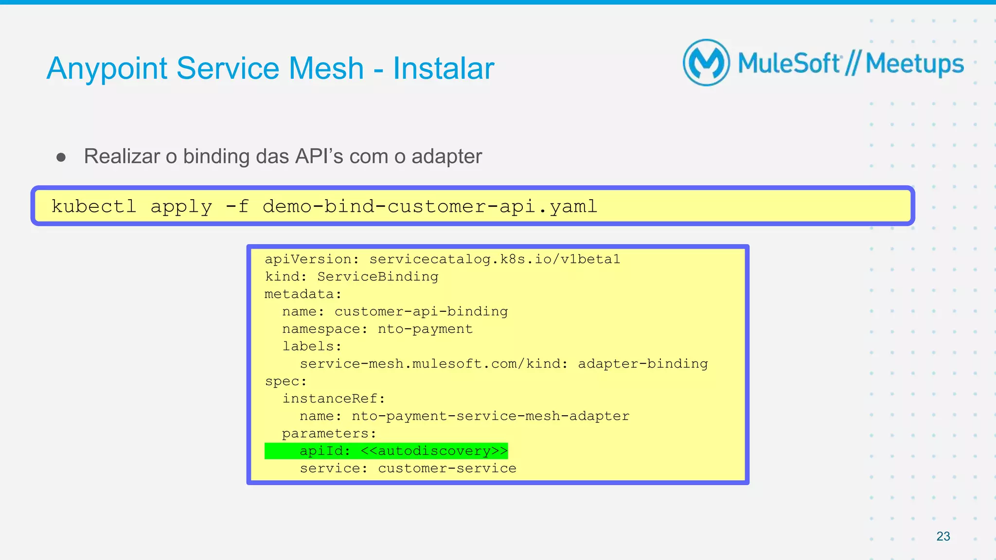 Anypoint Service Mesh - Instalar
● Realizar o binding das API’s com o adapter
23
kubectl apply -f demo-bind-customer-api.yaml
apiVersion: servicecatalog.k8s.io/v1beta1
kind: ServiceBinding
metadata:
name: customer-api-binding
namespace: nto-payment
labels:
service-mesh.mulesoft.com/kind: adapter-binding
spec:
instanceRef:
name: nto-payment-service-mesh-adapter
parameters:
apiId: <<autodiscovery>>
service: customer-service
 