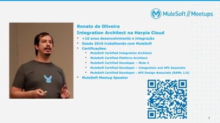 2
Renato de Oliveira
Integration Architect na Harpia Cloud
• +10 anos desenvolvimento e integração
• Desde 2016 trabalhando com MuleSoft
• Certificações:
• MuleSoft Certified Integration Architect
• MuleSoft Certified Platform Architect
• MuleSoft Certified Developer – Mule 4
• MuleSoft Certified Developer – Integration and API Associate
• MuleSoft Certified Developer - API Design Associate (RAML 1.0)
• MuleSoft Meetup Speaker
 