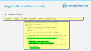 Anypoint Service Mesh - Instalar
● Instalar o Adapter
20
kubectl apply -f nto-payment-asm-adapter.yaml
apiVersion: servicecatalog.k8s.io/v1beta1
kind: ServiceInstance
metadata:
name: nto-payment-service-mesh-adapter
namespace: nto-payment
labels:
service-mesh.mulesoft.com/kind: adapter
spec:
clusterServiceClassExternalName: anypoint-service-
mesh-adapter
clusterServicePlanExternalName: small
parameters:
clientId: <<client id>>
clientSecret: <<client secret>>
platformUri: https://stgx.anypoint.mulesoft.com
replication:
replicas: 2
 