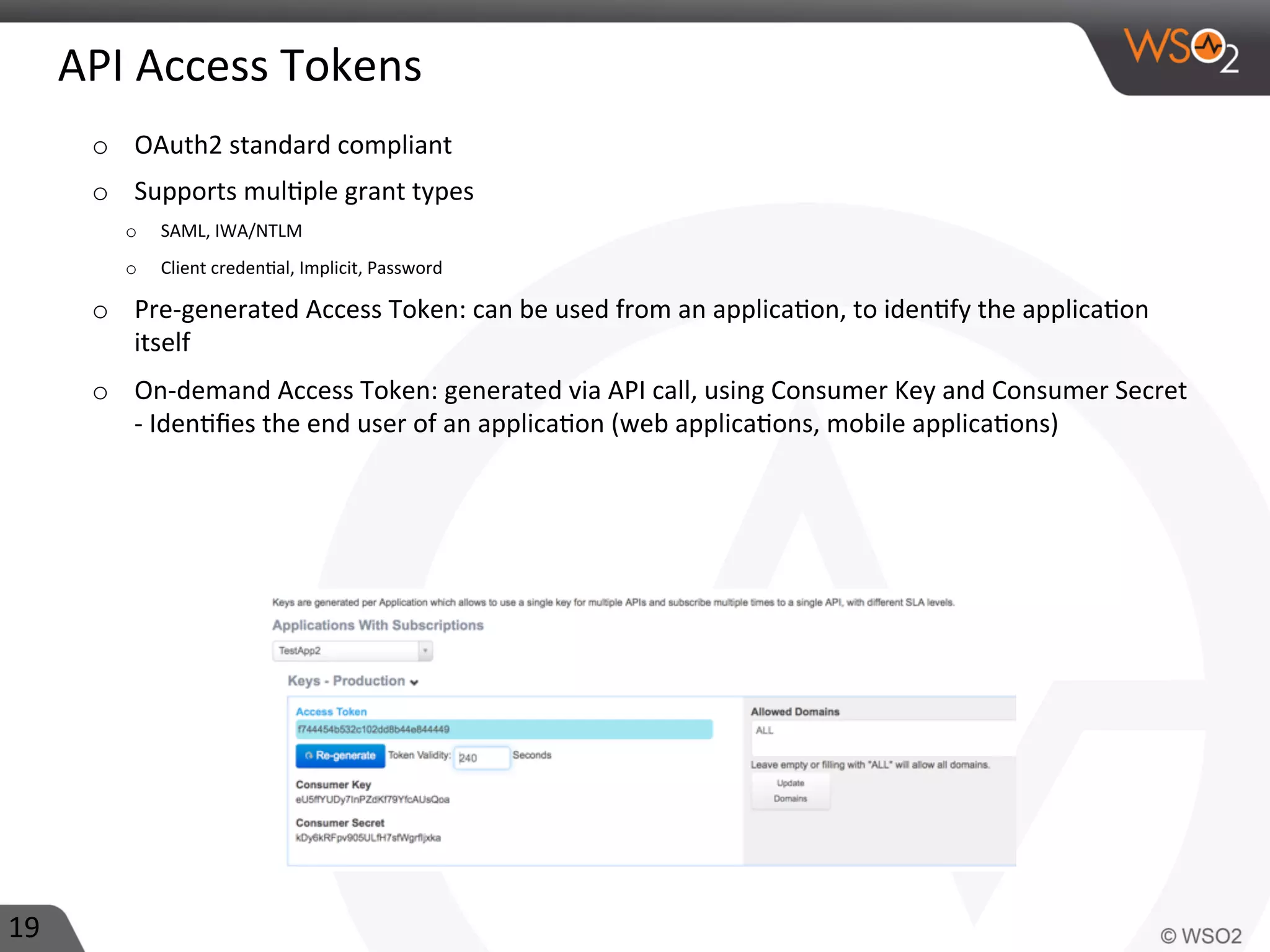 API	
  Access	
  Tokens	
  
o  OAuth2	
  standard	
  compliant	
  
o  Supports	
  mul0ple	
  grant	
  types	
  	
  
o  SAML,	
  IWA/NTLM	
  
o  Client	
  creden0al,	
  Implicit,	
  Password	
  
o  Pre-­‐generated	
  Access	
  Token:	
  can	
  be	
  used	
  from	
  an	
  applica0on,	
  to	
  iden0fy	
  the	
  applica0on	
  
itself	
  
o  On-­‐demand	
  Access	
  Token:	
  generated	
  via	
  API	
  call,	
  using	
  Consumer	
  Key	
  and	
  Consumer	
  Secret	
  
-­‐	
  Iden0ﬁes	
  the	
  end	
  user	
  of	
  an	
  applica0on	
  (web	
  applica0ons,	
  mobile	
  applica0ons)	
  
19	
  
 