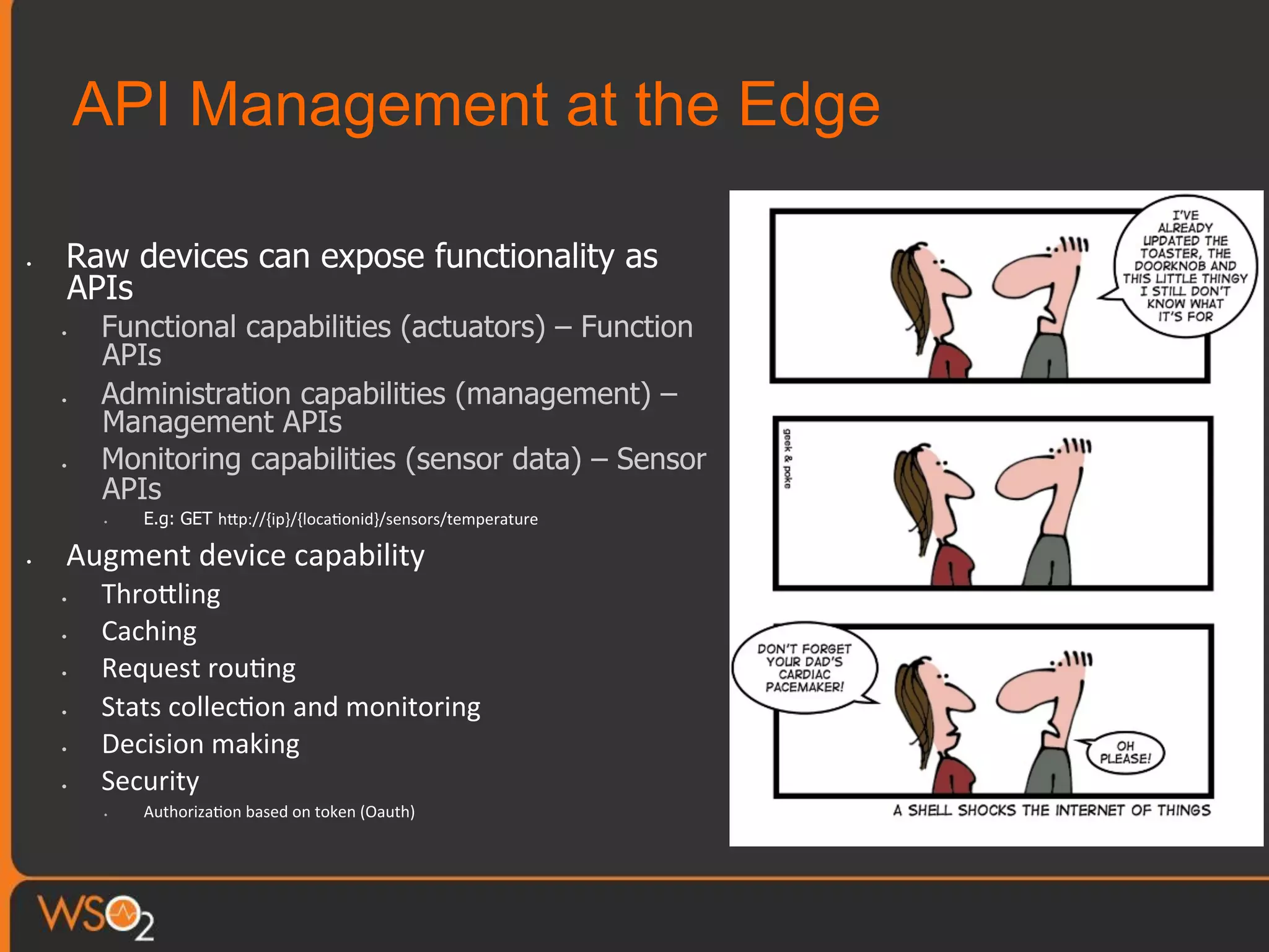 API Management at the Edge
•  Raw devices can expose functionality as
APIs
•  Functional capabilities (actuators) – Function
APIs
•  Administration capabilities (management) –
Management APIs
•  Monitoring capabilities (sensor data) – Sensor
APIs
•  E.g: GET hTp://{ip}/{loca0onid}/sensors/temperature	
  
•  Augment	
  device	
  capability	
  
•  ThroTling	
  
•  Caching	
  
•  Request	
  rou0ng	
  
•  Stats	
  collec0on	
  and	
  monitoring	
  
•  Decision	
  making	
  
•  Security	
  
•  Authoriza0on	
  based	
  on	
  token	
  (Oauth)	
  
 