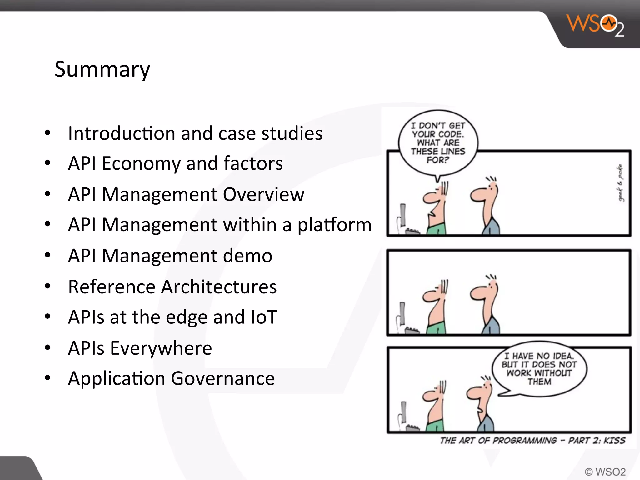 Summary	
  
•  Introduc0on	
  and	
  case	
  studies	
  
•  API	
  Economy	
  and	
  factors	
  
•  API	
  Management	
  Overview	
  
•  API	
  Management	
  within	
  a	
  plaJorm	
  
•  API	
  Management	
  demo	
  
•  Reference	
  Architectures	
  
•  APIs	
  at	
  the	
  edge	
  and	
  IoT	
  
•  APIs	
  Everywhere	
  	
  
•  Applica0on	
  Governance	
  
	
  
 