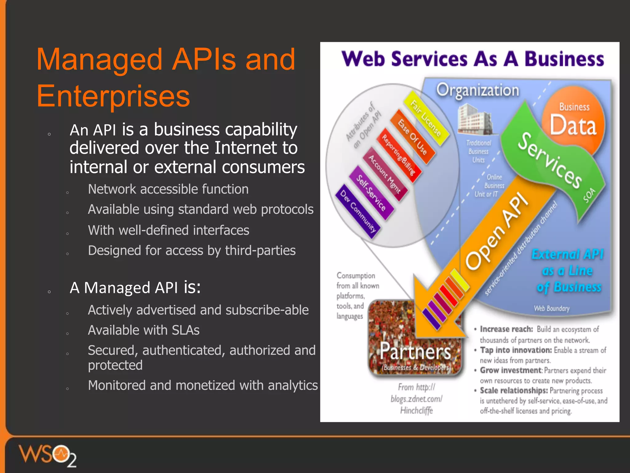 Managed APIs and
Enterprises
o  An	
  API is a business capability
delivered over the Internet to
internal or external consumers
o  Network accessible function
o  Available using standard web protocols
o  With well-defined interfaces
o  Designed for access by third-parties
o  A	
  Managed	
  API is:
o  Actively advertised and subscribe-able
o  Available with SLAs
o  Secured, authenticated, authorized and
protected
o  Monitored and monetized with analytics
 