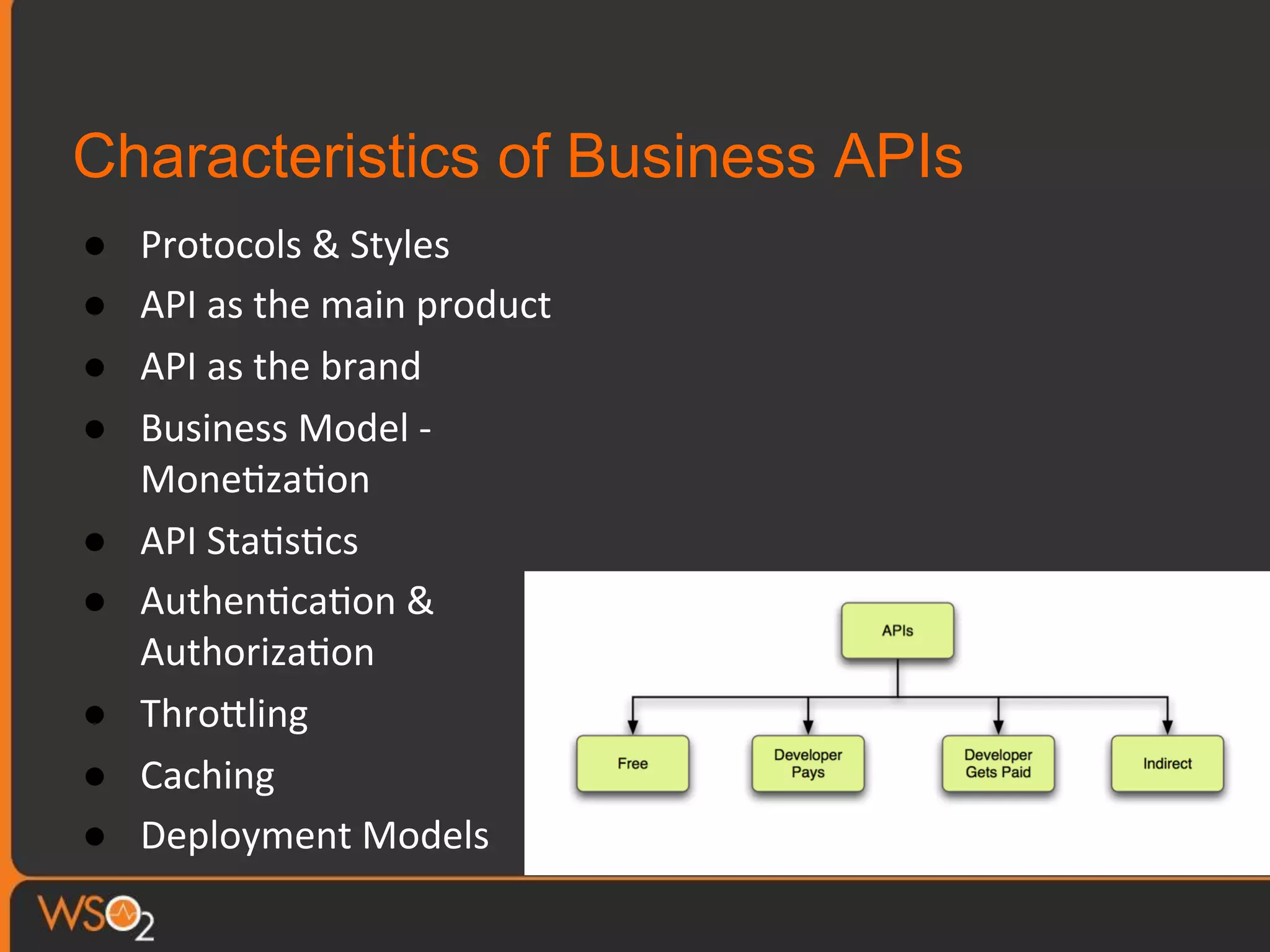 Characteristics of Business APIs
●  Protocols	
  &	
  Styles	
  
●  API	
  as	
  the	
  main	
  product	
  
●  API	
  as	
  the	
  brand	
  
●  Business	
  Model	
  -­‐	
  
Mone0za0on	
  
●  API	
  Sta0s0cs	
  
●  Authen0ca0on	
  &	
  
Authoriza0on	
  
●  ThroTling	
  
●  Caching	
  
●  Deployment	
  Models	
  
 