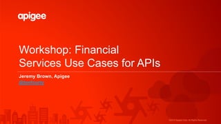 ©2015 Apigee Corp. All Rights Reserved.
Workshop: Financial
Services Use Cases for APIs
Jeremy Brown, Apigee
@tenfourty
 