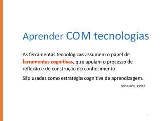 3
As ferramentas tecnológicas assumem o papel de
ferramentas cognitivas, que apoiam o processo de
reflexão e de construção do conhecimento.
São usadas como estratégia cognitiva de aprendizagem.
(Jonassen, 1996)
Aprender COM tecnologias
 