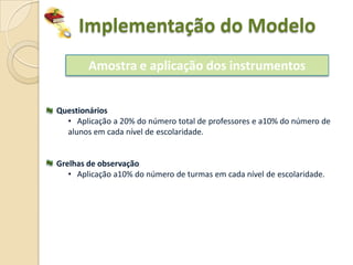 Implementação do Modelo
        Amostra e aplicação dos instrumentos


Questionários
  • Aplicação a 20% do número total de professores e a10% do número de
  alunos em cada nível de escolaridade.


Grelhas de observação
   • Aplicação a10% do número de turmas em cada nível de escolaridade.
 