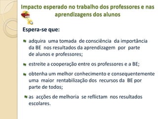 Impacto esperado no trabalho dos professores e nas
            aprendizagens dos alunos

Espera-se que:
  adquira uma tomada de consciência da importância
  da BE nos resultados da aprendizagem por parte
  de alunos e professores;
  estreite a cooperação entre os professores e a BE;
  obtenha um melhor conhecimento e consequentemente
  uma maior rentabilização dos recursos da BE por
  parte de todos;
  as acções de melhoria se reflictam nos resultados
  escolares.
 