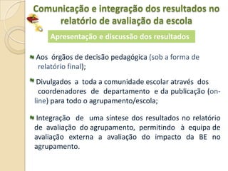 Comunicação e integração dos resultados no
     relatório de avaliação da escola
    Apresentação e discussão dos resultados

Aos órgãos de decisão pedagógica (sob a forma de
relatório final);
 Divulgados a toda a comunidade escolar através dos
  coordenadores de departamento e da publicação (on-
line) para todo o agrupamento/escola;

 Integração de uma síntese dos resultados no relatório
de avaliação do agrupamento, permitindo à equipa de
avaliação externa a avaliação do impacto da BE no
agrupamento.
 