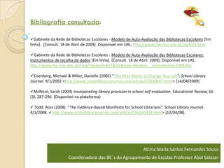 Bibliografia consultada:

Gabinete da Rede de Bibliotecas Escolares - Modelo de Auto-Avaliação das Bibliotecas Escolares [Em
linha]. [Consult. 18 de Abril de 2009]. Disponível em URL: http://www.rbe.min-edu.pt/np4/31.html

Gabinete da Rede de Bibliotecas Escolares - Modelo de Auto-Avaliação das Bibliotecas Escolares:
Instrumentos de recolha de dados [Em linha]. [Consult. 18 de Abril. 2009]. Disponível em URL:
http://www.rbe.min-edu.pt/np4/?newsId=427&fileName=Modelo__Instrumentos2009.doc

Eisenberg, Michael & Miller, Danielle (2002) “This Man Wants to Change Your Job”, School Library
Journal. 9/1/2002 <http://www.schoollibraryjournal.com/article/CA240047.html> [14/04/2009]

McNicol, Sarah (2004) Incorporating library provision in school self-evaluation. Educational Review, 56
(3), 287-296. (Disponível na plataforma)

 Todd, Ross (2008) “The Evidence-Based Manifesto for School Librarians”. School Library Journal.
4/1/2008. < http://www.schoollibraryjournal.com/article/CA6545434.html> [12/04/08].




                                                                Alcina Maria Santos Fernandes Sousa
                     Coordenadora das BE´s do Agrupamento de Escolas Professor Abel Salazar
 