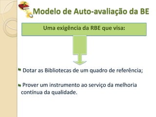 Modelo de Auto-avaliação da BE
        Uma exigência da RBE que visa:




Dotar as Bibliotecas de um quadro de referência;

 Prover um instrumento ao serviço da melhoria
contínua da qualidade.
 