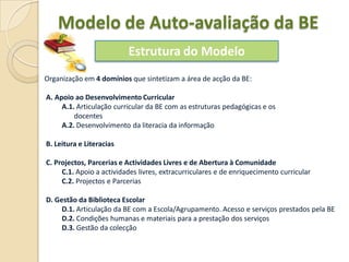 Modelo de Auto-avaliação da BE
                          Estrutura do Modelo
Organização em 4 domínios que sintetizam a área de acção da BE:

A. Apoio ao Desenvolvimento Curricular
     A.1. Articulação curricular da BE com as estruturas pedagógicas e os
         docentes
     A.2. Desenvolvimento da literacia da informação

B. Leitura e Literacias

C. Projectos, Parcerias e Actividades Livres e de Abertura à Comunidade
     C.1. Apoio a actividades livres, extracurriculares e de enriquecimento curricular
     C.2. Projectos e Parcerias

D. Gestão da Biblioteca Escolar
     D.1. Articulação da BE com a Escola/Agrupamento. Acesso e serviços prestados pela BE
     D.2. Condições humanas e materiais para a prestação dos serviços
     D.3. Gestão da colecção
 